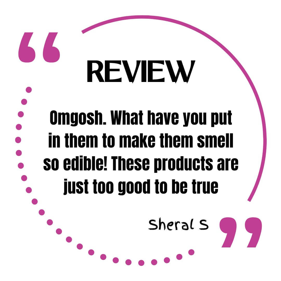 customer review that says Omgosh. What have you put in them to make them smell so edible! These products are just too good to be true. Sheral S